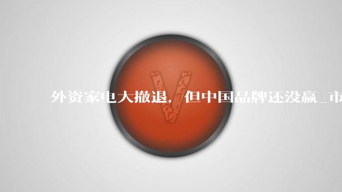 外资家电大撤退，但中国品牌还没赢_市场_控股_电视