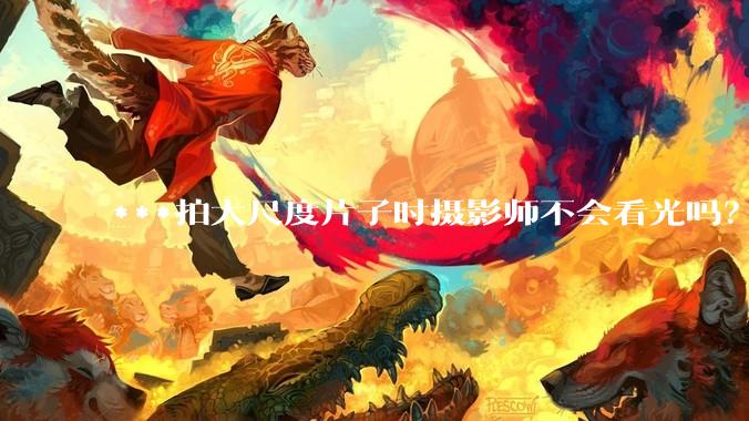 ***拍大尺度片子时摄影师不会看光吗？
