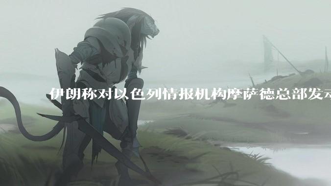 伊朗称对以色列情报机构摩萨德总部发动袭击，如何评价此举？以情报机构在此次冲突中发挥了什么作用？