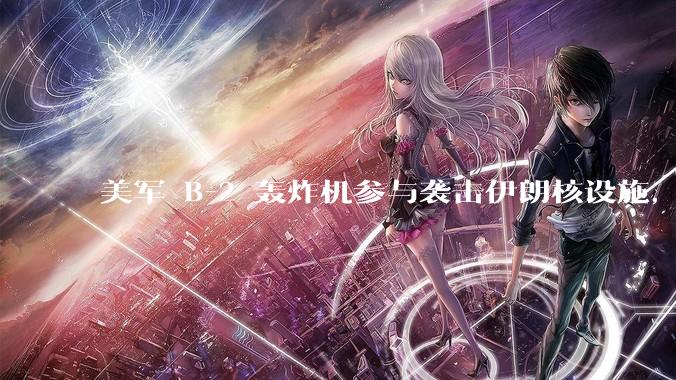 美军 B-2 轰炸机参与袭击伊朗核设施，B-2轰炸机战斗力如何？会摧毁伊朗核设施吗？